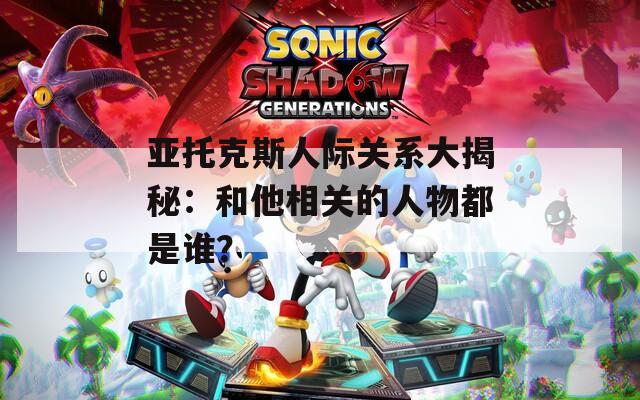 亚托克斯人际关系大揭秘：和他相关的人物都是谁？