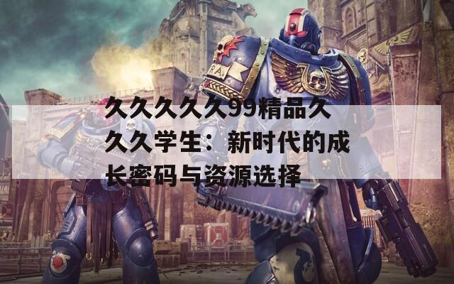 久久久久久99精品久久久学生：新时代的成长密码与资源选择