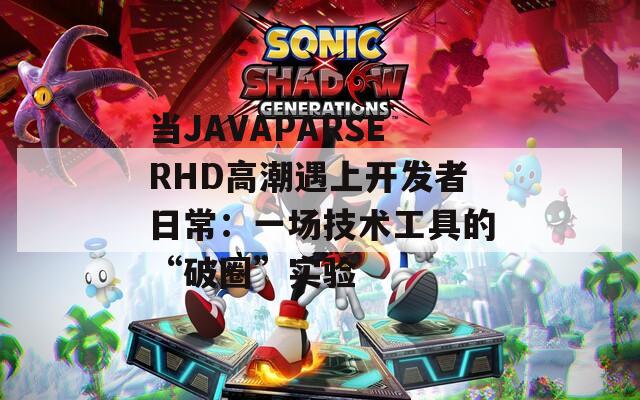 当JAVAPARSERHD高潮遇上开发者日常：一场技术工具的“破圈”实验