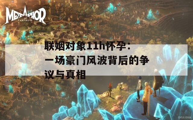 联姻对象11h怀孕：一场豪门风波背后的争议与真相