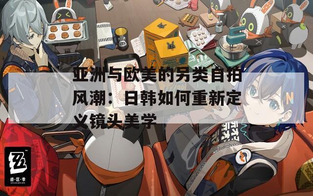 亚洲与欧美的另类自拍风潮：日韩如何重新定义镜头美学