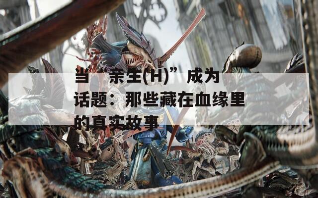 当“亲生(H)”成为话题：那些藏在血缘里的真实故事