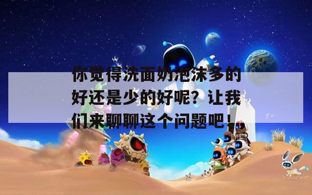 你觉得洗面奶泡沫多的好还是少的好呢？让我们来聊聊这个问题吧！