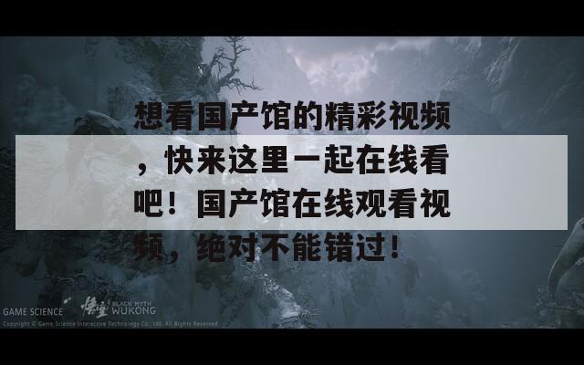 想看国产馆的精彩视频，快来这里一起在线看吧！国产馆在线观看视频，绝对不能错过！