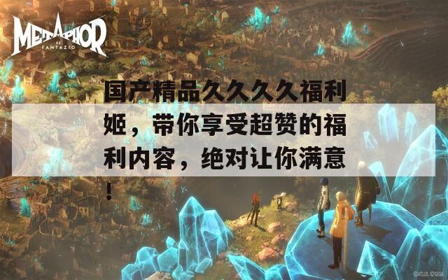 国产精品久久久久福利姬，带你享受超赞的福利内容，绝对让你满意！
