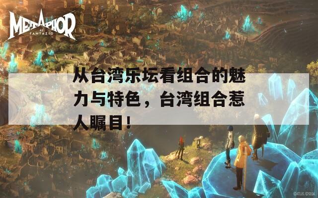 从台湾乐坛看组合的魅力与特色，台湾组合惹人瞩目！