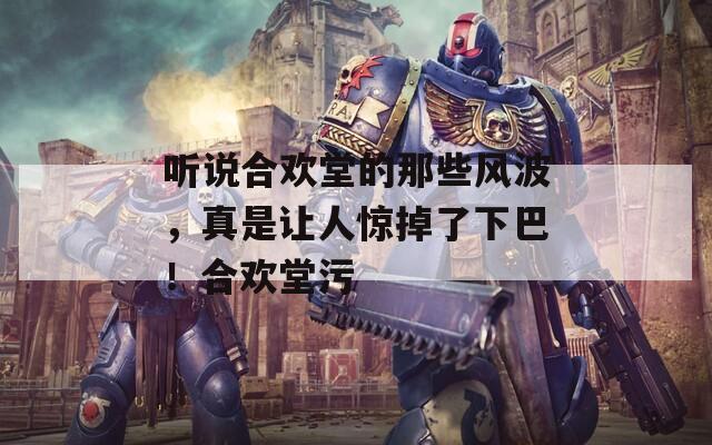 听说合欢堂的那些风波，真是让人惊掉了下巴！合欢堂污