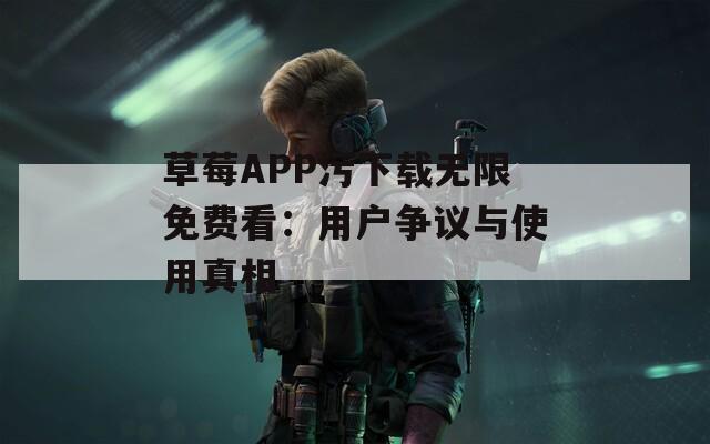 草莓APP污下载无限免费看：用户争议与使用真相
