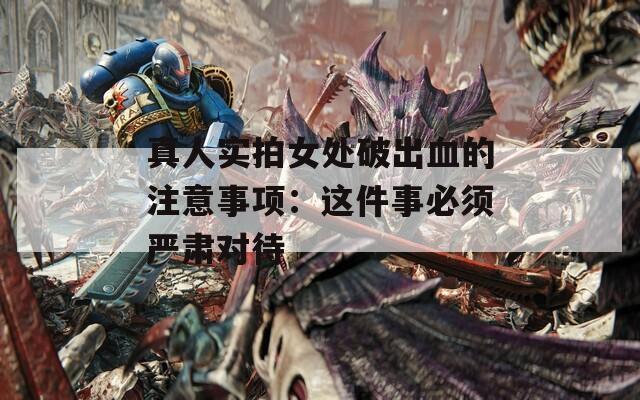 真人实拍女处破出血的注意事项：这件事必须严肃对待