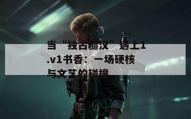 当“独占糙汉”遇上1.v1书香：一场硬核与文艺的碰撞