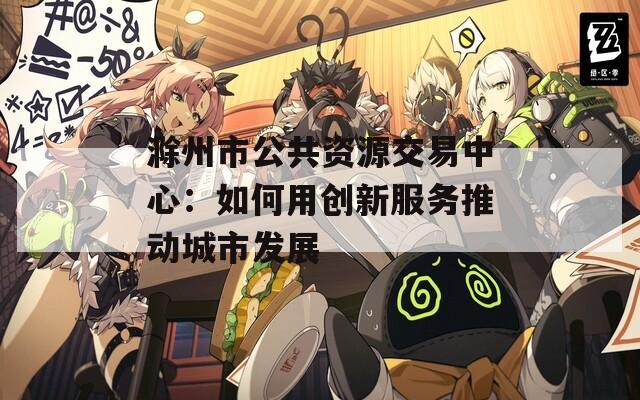 滁州市公共资源交易中心：如何用创新服务推动城市发展