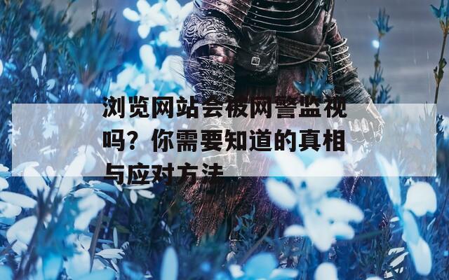 浏览网站会被网警监视吗？你需要知道的真相与应对方法