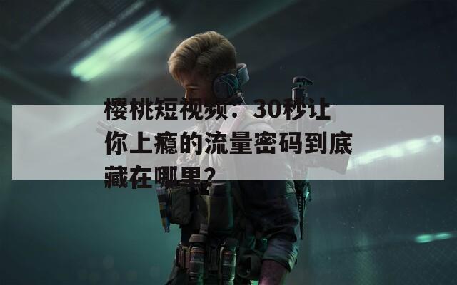 樱桃短视频：30秒让你上瘾的流量密码到底藏在哪里？