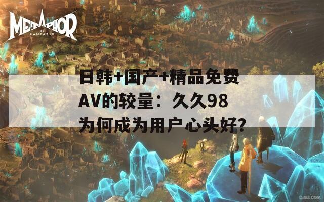 日韩+国产+精品免费AV的较量：久久98为何成为用户心头好？