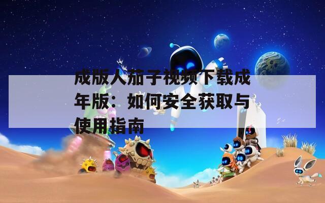 成版人茄子视频下载成年版：如何安全获取与使用指南