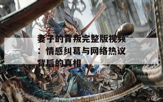 妻子的背叛完整版视频：情感纠葛与网络热议背后的真相