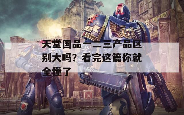 天堂国品一二三产品区别大吗？看完这篇你就全懂了