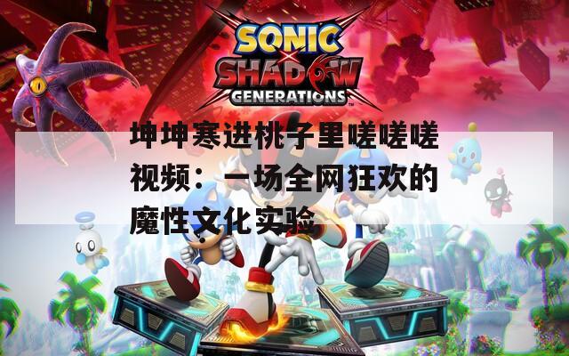 坤坤寒进桃子里嗟嗟嗟视频：一场全网狂欢的魔性文化实验