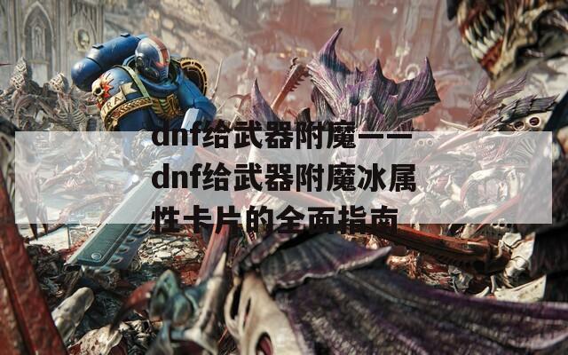 dnf给武器附魔——dnf给武器附魔冰属性卡片的全面指南