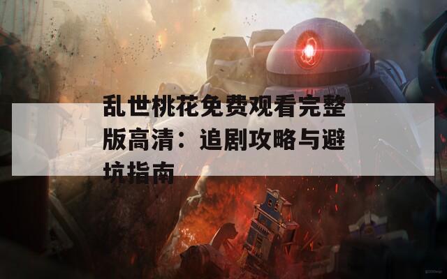 乱世桃花免费观看完整版高清：追剧攻略与避坑指南