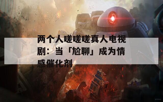 两个人嗟嗟嗟真人电视剧：当「尬聊」成为情感催化剂