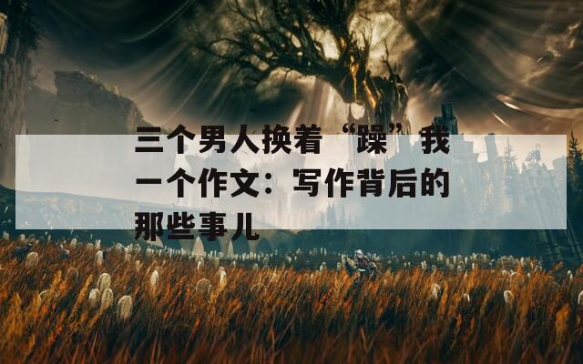三个男人换着“躁”我一个作文：写作背后的那些事儿