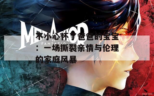 不小心怀了爸爸的宝宝：一场撕裂亲情与伦理的家庭风暴