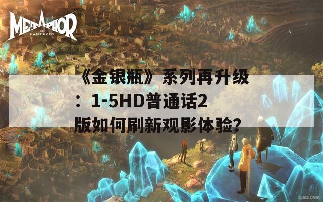 《金银瓶》系列再升级：1-5HD普通话2版如何刷新观影体验？