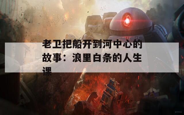 老卫把船开到河中心的故事：浪里白条的人生课
