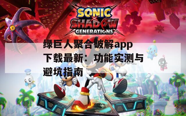 绿巨人聚合破解app下载最新：功能实测与避坑指南