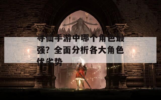 寻仙手游中哪个角色最强？全面分析各大角色优劣势