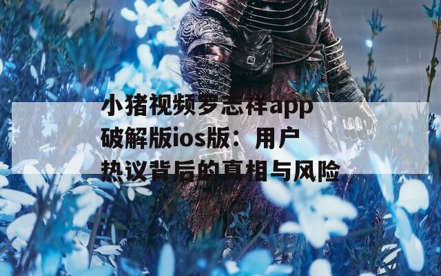 小猪视频罗志祥app破解版ios版：用户热议背后的真相与风险