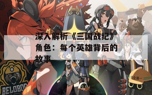 深入解析《三国战纪》角色：每个英雄背后的故事