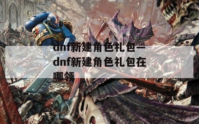 dnf新建角色礼包—dnf新建角色礼包在哪领