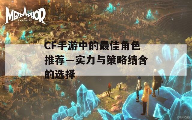 CF手游中的最佳角色推荐—实力与策略结合的选择