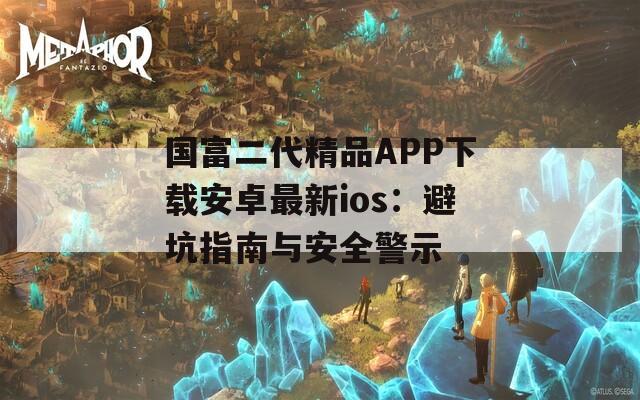 国富二代精品APP下载安卓最新ios：避坑指南与安全警示